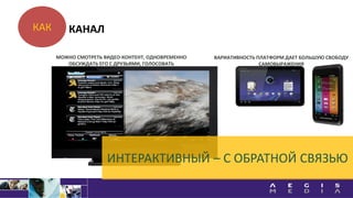 КАК
ИНТЕРАКТИВНЫЙ – С ОБРАТНОЙ СВЯЗЬЮ
МОЖНО СМОТРЕТЬ ВИДЕО-КОНТЕНТ, ОДНОВРЕМЕННО
ОБСУЖДАТЬ ЕГО С ДРУЗЬЯМИ, ГОЛОСОВАТЬ
ВАРИАТИВНОСТЬ ПЛАТФОРМ ДАЕТ БОЛЬШУЮ СВОБОДУ
САМОВЫРАЖЕНИЯ
КАНАЛ
 