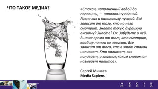 ЧТО ТАКОЕ МЕДИА? «Стакан, наполненный водой до
половины, — наполовину полный.
Ровно как и наполовину пустой. Всё
зависит от того, кто на него
смотрит. Знаете такую дурацкую
аксиому? Знаете? Ок. Забудьте о ней.
В наше время от того, кто смотрит,
вообще ничего не зависит. Все
зависит от того, кто в этот стакан
наливает. Кто наливает, как
наливает, а главное, каким словом он
называет налитое».
Сергей Минаев
Media Sapiens
 