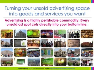 Turning your unsold advertising space into goods and services you want Advertising is a highly perishable commodity. Every unsold ad spot cuts directly into your bottom line. Presented By:  Eduardo Resonable .  Email:  eduardo.resonable@ormita.com  