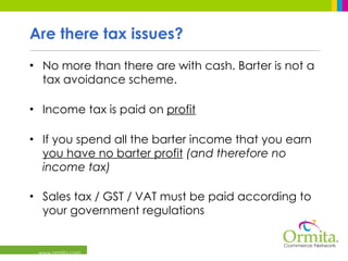 Are there tax issues? No more than there are with cash. Barter is not a tax avoidance scheme. Income tax is paid on  profit If you spend all the barter income that you earn  you have no barter profit   (and therefore no income tax)   Sales tax / GST / VAT must be paid according to your government regulations 