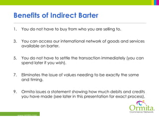 Benefits of Indirect Barter You do not have to buy from who you are selling to. You can access our international network of goods and services available on barter. You do not have to settle the transaction immediately (you can spend later if you wish). Eliminates the issue of values needing to be exactly the same and timing. Ormita issues a statement showing how much debits and credits you have made (see later in this presentation for exact process).  