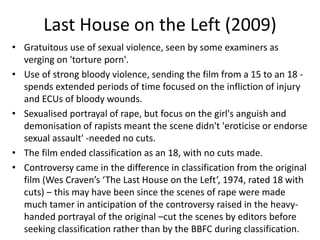 Last House on the Left (2009)
• Gratuitous use of sexual violence, seen by some examiners as
verging on 'torture porn'.
• Use of strong bloody violence, sending the film from a 15 to an 18 -
spends extended periods of time focused on the infliction of injury
and ECUs of bloody wounds.
• Sexualised portrayal of rape, but focus on the girl's anguish and
demonisation of rapists meant the scene didn't 'eroticise or endorse
sexual assault' -needed no cuts.
• The film ended classification as an 18, with no cuts made.
• Controversy came in the difference in classification from the original
film (Wes Craven’s ‘The Last House on the Left’, 1974, rated 18 with
cuts) – this may have been since the scenes of rape were made
much tamer in anticipation of the controversy raised in the heavy-
handed portrayal of the original –cut the scenes by editors before
seeking classification rather than by the BBFC during classification.
 