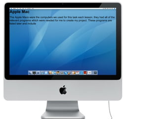 Apple Mac The Apple Macs were the computers we used for this task each lesson. they had all of the relevant programs which were needed for me to create my project. These programs are listed later and include  
