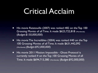 Critical Acclaim
•   His movie Ratatouille (2007) was ranked #82 on the Top 100
    Grossing Movies of all Time. It made $623,722,818 (Worldwide)
    (Budget-$150,000,000)

•   His movie The Incredibles (2004) was ranked #40 on the Top
    100 Grossing Movies of all Time. It made $631,442,092
    (Worldwide) (Budget-$92,000,000)


•   His movie 2011 Mission: Impossible - Ghost Protocol is
    currently ranked # on the Top 100 Grossing Movies of all
    Time. It made $694,713,380 (Worldwide) (Budget-$92,000,000)
 