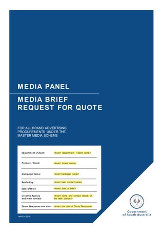 MEDIA PANEL
MEDIA BRIEF
REQUEST FOR QUOTE
FOR ALL BRAND ADVERTISING
PROCUREMENTS UNDER THE
MASTER MEDIA SCHEME
MARCH 2019
Department /Client:
Product /Brand:
Briefed by:
<insert department / client name>
<insert brand name>
<insert campaign name>Campaign Name:
<insert main contact name>
<insert date of brief>Date of Brief:
<insert name and contact details of
the main contact>
Creative Agency
and main contact:
<insert due date of Quote Response>Quote Response due date:
 