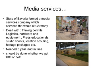Media services… State of Bavaria formed a media services company which serviced the whole of Germany Dealt with : Filming permits, Logistics, hardware and equipment , Press educationals, studio shoots, location scouting, footage packages etc. Needed 3 year lead in time  should be done whether we get IBC or not! 