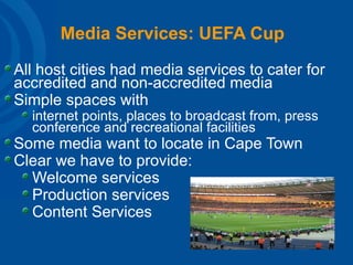 Media Services: UEFA Cup All host cities had media services to cater for accredited and non-accredited media Simple spaces with  internet points, places to broadcast from, press conference and recreational facilities Some media want to locate in Cape Town Clear we have to provide: Welcome services Production services Content Services  