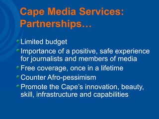 Cape Media Services: Partnerships… Limited budget Importance of a positive, safe experience for journalists and members of media Free coverage, once in a lifetime Counter Afro-pessimism Promote the Cape’s innovation, beauty, skill, infrastructure and capabilities 
