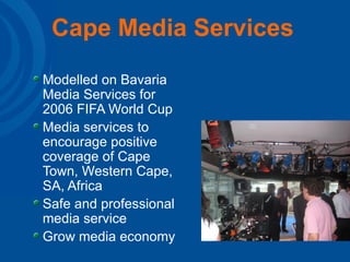 Cape Media Services   Modelled on Bavaria Media Services for 2006 FIFA World Cup Media services to encourage positive coverage of Cape Town, Western Cape, SA, Africa Safe and professional media service Grow media economy 