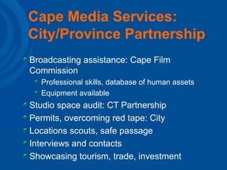 Cape Media Services: City/Province Partnership Broadcasting assistance: Cape Film Commission Professional skills, database of human assets Equipment available Studio space audit: CT Partnership Permits, overcoming red tape: City Locations scouts, safe passage Interviews and contacts Showcasing tourism, trade, investment 