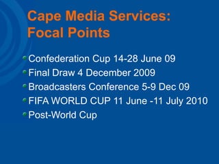Cape Media Services: Focal Points Confederation Cup 14-28 June 09 Final Draw 4 December 2009 Broadcasters Conference 5-9 Dec 09 FIFA WORLD CUP 11 June -11 July 2010 Post-World Cup  