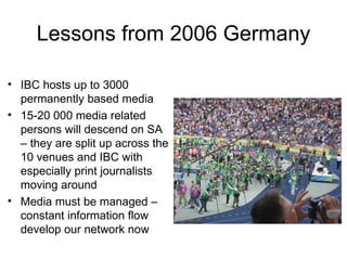 Lessons from 2006 Germany IBC hosts up to 3000 permanently based media  15-20 000 media related persons will descend on SA – they are split up across the 10 venues and IBC with especially print journalists moving around Media must be managed – constant information flow develop our network now 