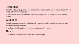 Headlines
Broadsheet newspapers tend to be capitalised but mainly lower case with serif fonts
using informative language.
A broadsheet will use headlines which are longer and more serious as it is more
formal.
Audience
Broadsheet newspapers predominantly target upmarket, middle class audiences,
language is more complex.
It is shown that broadsheet newspapers are mainly read by
News
The news is presented as information on the page.
 