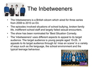 The Inbetweeners
• The Inbetweeners is a British sitcom which aired for three series
from 2008 to 2010 on E4.
• The episodes involved situations of school bullying, broken family
life, indifferent school staff and largely failed sexual encounters.
• The show has been nominated for 'Best Situation Comedy.
• The 'inbetweeners' uses different aspects to appeal to its target
audience. The target audience is young people aged 15-25.. It
appeals to its target audience through its' mise en scene' in a variety
of ways such as the language, the school environment and the
typical teenage behaviour.

 