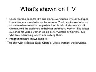 What’s shown on ITV
• Loose women appears ITV and starts every lunch time at 12.30pm.
Loose women is a chat show for women. You know it’s a chat show
for women because the people involved in this chat show are all
women. And the audience in their set are mostly women. The target
audience for Loose women would be for women in their late 40s
who love discussing issues and solving them.
• Programmes are shown such as;
- The only way is Essex, Soap Opera’s, Loose woman, the news etc.

 