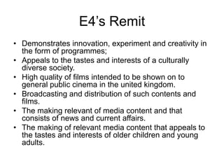 E4’s Remit
• Demonstrates innovation, experiment and creativity in
the form of programmes;
• Appeals to the tastes and interests of a culturally
diverse society.
• High quality of films intended to be shown on to
general public cinema in the united kingdom.
• Broadcasting and distribution of such contents and
films.
• The making relevant of media content and that
consists of news and current affairs.
• The making of relevant media content that appeals to
the tastes and interests of older children and young
adults.

 