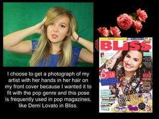 I choose to get a photograph of my
artist with her hands in her hair on
my front cover because I wanted it to
fit with the pop genre and this pose
is frequently used in pop magazines,
like Demi Lovato in Bliss.
 