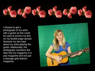 I choose to get a
photograph of my artist
with a guitar as this could
be used to anchor my text
on my double page spread
because my text says
about my artist playing the
guitar. Additionally, the
photograph maintains the
idea that my magazine is a
pop magazine and not just
a teenage girls fashion
magazine.