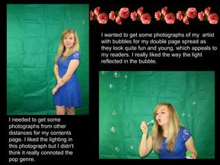 I wanted to get some photographs of my artist
with bubbles for my double page spread as
they look quite fun and young, which appeals to
my readers. I really liked the way the light
reflected in the bubble.
I needed to get some
photographs from other
distances for my contents
page. I liked the lighting in
this photograph but I didn't
think it really connoted the
pop genre.