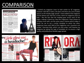 COMPARISON
I created my magazine cover to look similar to ‘Q’ magazine,
however I feel like it looks a bit plain and there are a lot of white
spaces on the double page spread. I have looked at the magazine
articles below and I feel this is how I want my magazine cover to
look. I like the fact that the heading goes across each of the
pages, making it stand out. Also the magazines I have chosen to
compare mine with, use the same colour scheme which makes it
easier for me to use a similar template to which the other
magazines have used. Both of the magazines use a ‘question and
answer’ interview style, which I am also using. I will improve my
magazine by taking this type of template on, to ensure a high
quality and professional double page spread.
 
