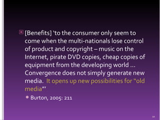 [Benefits] ‘to the consumer only seem to come when the multi-nationals lose control of product and copyright – music on the Internet, pirate DVD copies, cheap copies of equipment from the developing world ... Convergence does not simply generate new media.  It opens up new possibilities for “old media ”’ Burton, 2005: 211 