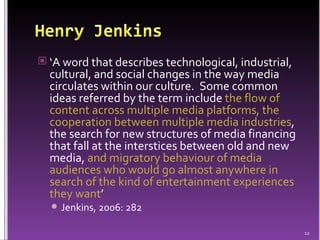 ‘ A word that describes technological, industrial, cultural, and social changes in the way media circulates within our culture.  Some common ideas referred by the term include  the flow of content across multiple media platforms, the cooperation between multiple media industries , the search for new structures of media financing that fall at the interstices between old and new media,  and migratory behaviour of media audiences who would go almost anywhere in search of the kind of entertainment experiences they want ’  Jenkins, 2006: 282 