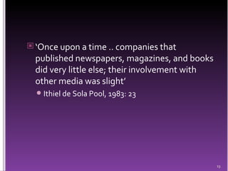 ‘ Once upon a time .. companies that published newspapers, magazines, and books did very little else; their involvement with other media was slight’  Ithiel de Sola Pool, 1983: 23 