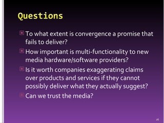 To what extent is convergence a promise that fails to deliver? How important is multi-functionality to new media hardware/software providers? Is it worth companies exaggerating claims over products and services if they cannot possibly deliver what they actually suggest?  Can we trust the media? 
