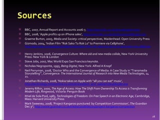 BBC, 2007, Annual Report and Accounts 2006-7,  http://www.bbc.co.uk/annualreport/2007/   BBC, 2008, ‘Apple profits up on iPhone sales’,  http://news.bbc.co.uk/1/hi/business/7682962.stm   Graeme Burton, 2005,  Media and Society: critical perspectives , Maidenhead: Open University Press Gizmodo, 2004, ‘Indian Film “Rok Sako To Rok Lo” to Premiere via Cellphone’,  http://gizmodo.com/gadgets/cellphones/indian-film-rok-sako-to-rok-lo-to-premiere-via-cellphone-027046.php   Henry Jenkins, 2006,  Convergence Culture: Where old and new media collide , New York University Press: New York & London Steve Jobs, 2007, Mac World Expo San Francisco keynote. Nicholas Negroponte, 1995,  Being Digital , New York: Alfred A Knopf Neil Perryman, 2008, ‘Doctor Who and the Convergence of Media: A Case Study in “Transmedia Storytelling”’,  Convergence: The International Journal of Research into New Media Technologies , 14 21. Jonathan Richards, 2008, ‘Nokia takes on Apple with “all you can eat” music’,  http://technology.timesonline.co.uk/tol/news/tech_and_web/article4660380.ece Jeremy Rifkin, 2000,  The Age of Access: How The Shift From Ownership To Access is Transforming Modern Life , Ringwood, Victoria: Penguin Book Ithiel de Sola Pool, 1983,  Technologies of Freedom: On Free Speech in an Electronic Age , Cambridge, Mass: Harvard University Press Mark Sweeney, 2008, ‘Project Kangaroo punctured  by Competition Commission’,  The Guardian  Dec 3 rd ,  http://www.guardian.co.uk/media/2008/dec/03/project-kangaroo-competition 