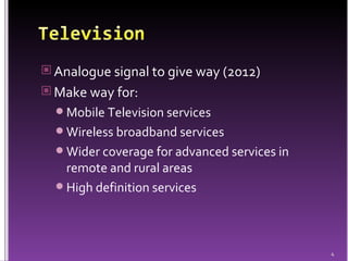 Analogue signal to give way (2012) Make way for: Mobile Television services Wireless broadband services Wider coverage for advanced services in remote and rural areas High definition services 