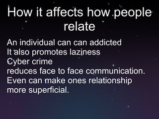 How it affects how people relate An individual can can addicted It also promotes laziness Cyber crime reduces face to face communication. Even can make ones relationship more superficial. 