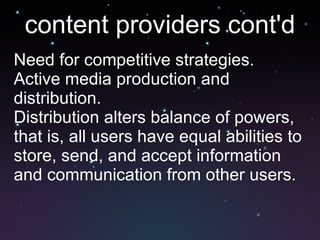 content providers cont'd Need for competitive strategies. Active media production and distribution. Distribution alters balance of powers, that is, all users have equal abilities to store, send, and accept information and communication from other users. 