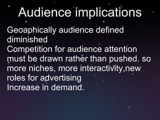 Audience implications Geoaphically audience defined diminished Competition for audience attention must be drawn rather than pushed. so more niches, more interactivity,new roles for advertising Increase in demand. 
