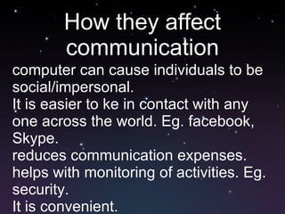 How they affect communication computer can cause individuals to be social/impersonal. It is easier to ke in contact with any one across the world. Eg. facebook, Skype. reduces communication expenses. helps with monitoring of activities. Eg. security.  It is convenient. 