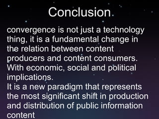 Conclusion convergence is not just a technology thing, it is a fundamental change in the relation between content producers and content consumers. With economic, social and political implications. It is a new paradigm that represents the most significant shift in production and distribution of public information content 