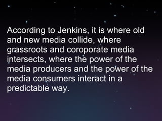 According to Jenkins, it is where old and new media collide, where grassroots and coroporate media intersects, where the power of the media producers and the power of the media consumers interact in a predictable way. 