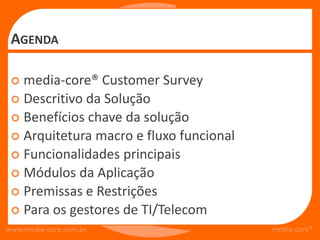 AGENDA

  media-core® Customer Survey
  Descritivo da Solução
  Benefícios chave da solução
  Arquitetura macro e fluxo funcional
  Funcionalidades principais
  Módulos da Aplicação
  Premissas e Restrições
  Para os gestores de TI/Telecom
www.media-core.com.br                    media-core®
 