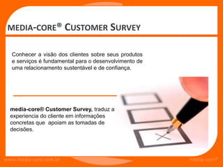 MEDIA-CORE® CUSTOMER SURVEY

  Conhecer a visão dos clientes sobre seus produtos
  e serviços é fundamental para o desenvolvimento de
  uma relacionamento sustentável e de confiança.




  media-core® Customer Survey, traduz a
  experiencia do cliente em informações
  concretas que apoiam as tomadas de
  decisões.




www.media-core.com.br                                  media-core®
 