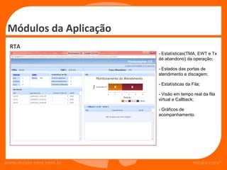 Módulos da Aplicação
  RTA
                        - Estatísticas(TMA, EWT e Tx
                        de abandono) da operação;

                        - Estados das portas de
                        atendimento e discagem;

                        - Estatísticas da Fila;

                        - Visão em tempo real da fila
                        virtual e Callback;

                        - Gráficos de
                        acompanhamento.




www.media-core.com.br                      media-core®
 