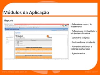 Módulos da Aplicação
  Reports
                        - Relatório de retorno do
                        investimento;

                        - Relatórios de pontualidade e
                        eficiência da fila virtual

                        - Volumetria completa

                        - Rastreabilidade por cliente;

                        - Número de tentativas e
                        histórico de chamadas

                        - Agendamentos.




www.media-core.com.br                    media-core®
 