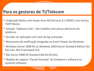 Para os gestores de TI/Telecom
    Integração Nativa com Avaya Aura AES Services 6.1 (DMCC com licença
     TSAPI Basic);
     Solução “software only”, não trabalha com placas adicionais de
     telefonia;
    Servidor de aplicação com nível de log avançado;
    Mecanismo de notificação integrado ao Event Viewer do Windows;
    Windows Server 2008 R2 ou Windows 2003 Server Standard Edition (32-
     bit) com .Net Framework 4.0;
    SQL Server 2008 R2 Standard (64-bit/32-bit);
     Modelo de negócio “Pacote fechado” de hardware e software ou
     somente software.
www.media-core.com.br                                                  media-core®
 