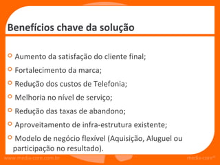 Benefícios chave da solução

    Aumento da satisfação do cliente final;
    Fortalecimento da marca;
    Redução dos custos de Telefonia;
    Melhoria no nível de serviço;
    Redução das taxas de abandono;
    Aproveitamento de infra-estrutura existente;
    Modelo de negócio flexível (Aquisição, Aluguel ou
     participação no resultado).
www.media-core.com.br                                    media-core®
 