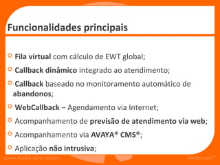 Funcionalidades principais

    Fila virtual com cálculo de EWT global;
    Callback dinâmico integrado ao atendimento;
    Callback baseado no monitoramento automático de
     abandonos;
    WebCallback – Agendamento via Internet;
    Acompanhamento de previsão de atendimento via web;
    Acompanhamento via AVAYA® CMS®;
    Aplicação não intrusiva;
www.media-core.com.br                              media-core®
 