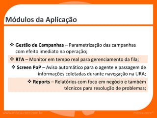 Módulos da Aplicação


    Gestão de Campanhas – Parametrização das campanhas
     com efeito imediato na operação;
    RTA – Monitor em tempo real para gerenciamento da fila;
     Screen PoP – Aviso automático para o agente e passagem de
               informações coletadas durante navegação na URA;
           Reports – Relatórios com foco em negócio e também
                           técnicos para resolução de problemas;



www.media-core.com.br                                     media-core®
 