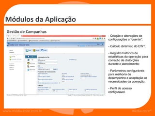 Módulos da Aplicação
  Gestão de Campanhas
                        - Criação e alterações de
                        configurações a “quente”;

                        - Cálculo dinâmico do EWT;

                        - Registro histórico de
                        estatísticas da operação para
                        correção de distorções
                        durante o atendimento;

                        - Parâmetros configuráveis
                        para melhoria de
                        desempenho e adaptação as
                        necessidades da operação.

                        - Perfil de acesso
                        configurável.




www.media-core.com.br                        media-core®
 