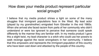 How does your media product represent particular
social groups?
I believe that my media product shines a light on some of the many
struggles that immigrant populations face in the West. My lead actor
(played by my grandmother) emigrated from Gibraltar in the mid 1960s.
When she arrived she faced racism from parts of her community who didn't
understand or were too ignorant to perceive that someone could speak
differently to the manner they are familiar with. In my media product I gave
this a slight twist, my lead character is a witch who could use her powers to
seek revenge against the racist wrongdoers in her community. I believe
that this empowers and represents the immigrant population of this country
who have been cast down and attacked by the people of this country.
 