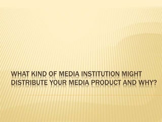 WHAT KIND OF MEDIA INSTITUTION MIGHT
DISTRIBUTE YOUR MEDIA PRODUCT AND WHY?
 