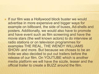  If our film was a Hollywood block buster we would
advertise in more expensive and bigger ways for
example on billboard, the side of buses, Ad-shells and
posters. Additionally, we would also have to promote
and have event such as film screening and have the
movie stars (the well known actors) to do interview at
radio stations or on television programmes for
examples THE REAL, THE WENDY WILLIAMS
SHOW- and more. But because we choses to be an
indie we also decided to put out trailers before the
release of our film. On YOUTUBE which is another
media platform we will have the sizzle, teaser and the
official trailer to create a BUZZ around the film.
 