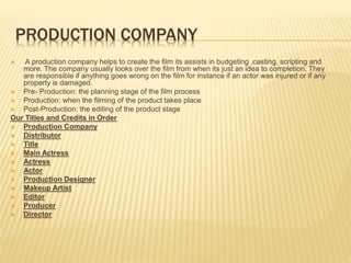 PRODUCTION COMPANY
 A production company helps to create the film its assists in budgeting ,casting, scripting and
more. The company usually looks over the film from when its just an idea to completion. They
are responsible if anything goes wrong on the film for instance if an actor was injured or if any
property is damaged.
 Pre- Production: the planning stage of the film process
 Production: when the filming of the product takes place
 Post-Production: the editing of the product stage
Our Titles and Credits in Order
 Production Company
 Distributor
 Title
 Main Actress
 Actress
 Actor
 Production Designer
 Makeup Artist
 Editor
 Producer
 Director
 