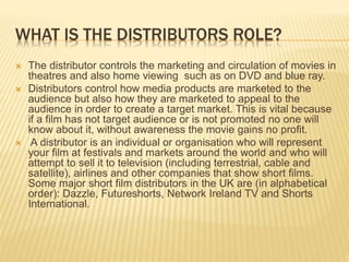 WHAT IS THE DISTRIBUTORS ROLE?
 The distributor controls the marketing and circulation of movies in
theatres and also home viewing such as on DVD and blue ray.
 Distributors control how media products are marketed to the
audience but also how they are marketed to appeal to the
audience in order to create a target market. This is vital because
if a film has not target audience or is not promoted no one will
know about it, without awareness the movie gains no profit.
 A distributor is an individual or organisation who will represent
your film at festivals and markets around the world and who will
attempt to sell it to television (including terrestrial, cable and
satellite), airlines and other companies that show short films.
Some major short film distributors in the UK are (in alphabetical
order): Dazzle, Futureshorts, Network Ireland TV and Shorts
International.
 